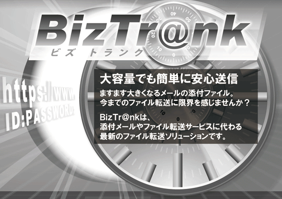 大容量でも簡単に安心送信　ますます大きくなるメールの添付ファイル。今までのファイル転送に限界を感じませんか？BizTr@nkは、添付メールやファイル転送サービスに代わる最新のファイル転送ソリューションです。
