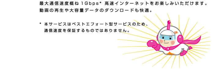 BizHik@riのイートコ　最大通信速度概ね1Gbps* 高速インターネットをお楽しみいただけます。
動画の再生や大容量データのダウンロードも快適。
