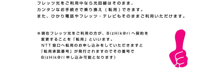 BizHik@riのイートコ　フレッツ光をご利用中なら光回線はそのまま、
カンタンなお手続きで乗り換え (転用)できます。
また、ひかり電話やフレッツ・テレビもそのままご利用いただけます。