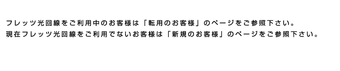 現在フレッツ光回線をご利用でないお客様は「新規のお客様」のページをご参照下さい。フレッツ光回線をご利用中のお客様は「転用のお客様」のページをご参照下さい。