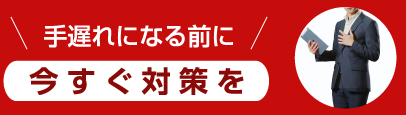 手遅れになる前に 今すぐ対策を